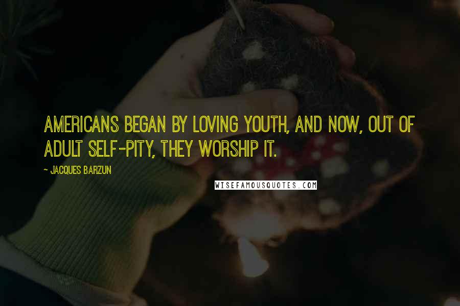 Jacques Barzun Quotes: Americans began by loving youth, and now, out of adult self-pity, they worship it.