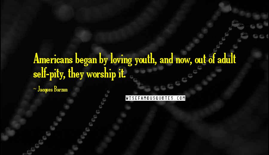 Jacques Barzun Quotes: Americans began by loving youth, and now, out of adult self-pity, they worship it.