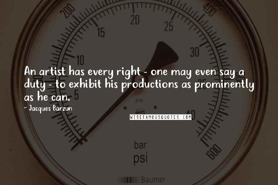 Jacques Barzun Quotes: An artist has every right - one may even say a duty - to exhibit his productions as prominently as he can.
