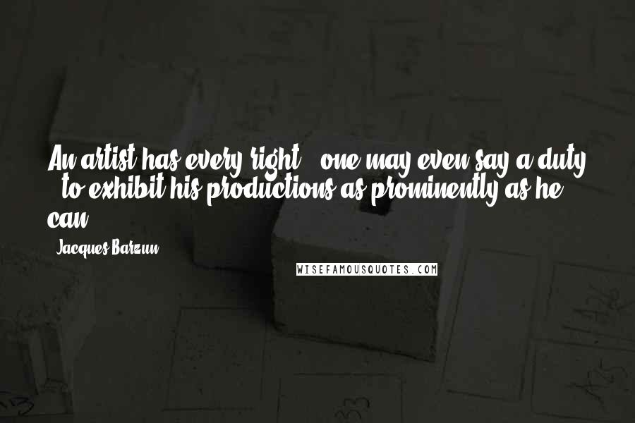 Jacques Barzun Quotes: An artist has every right - one may even say a duty - to exhibit his productions as prominently as he can.