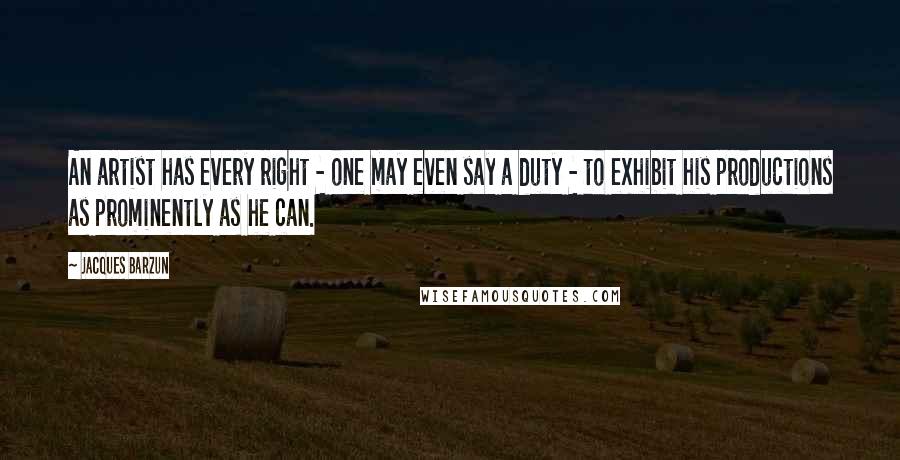 Jacques Barzun Quotes: An artist has every right - one may even say a duty - to exhibit his productions as prominently as he can.