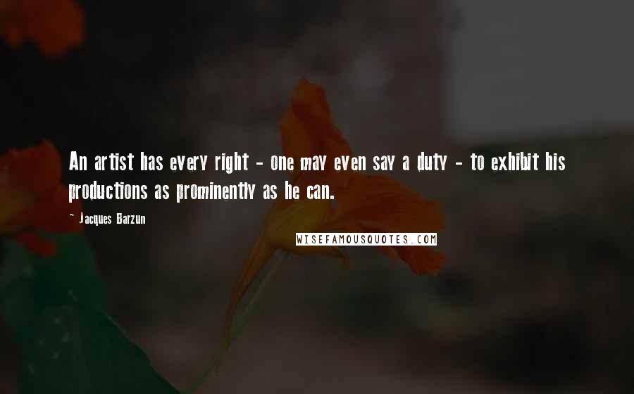 Jacques Barzun Quotes: An artist has every right - one may even say a duty - to exhibit his productions as prominently as he can.