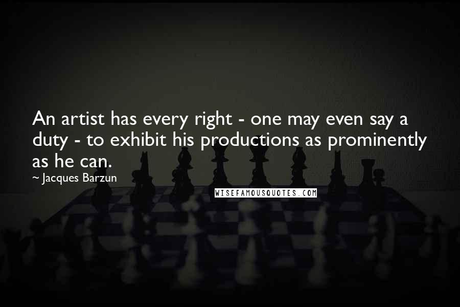 Jacques Barzun Quotes: An artist has every right - one may even say a duty - to exhibit his productions as prominently as he can.