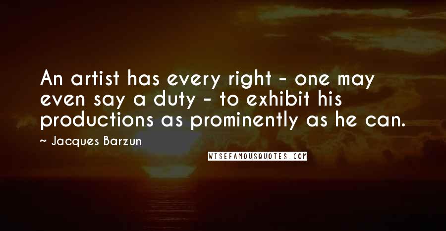 Jacques Barzun Quotes: An artist has every right - one may even say a duty - to exhibit his productions as prominently as he can.