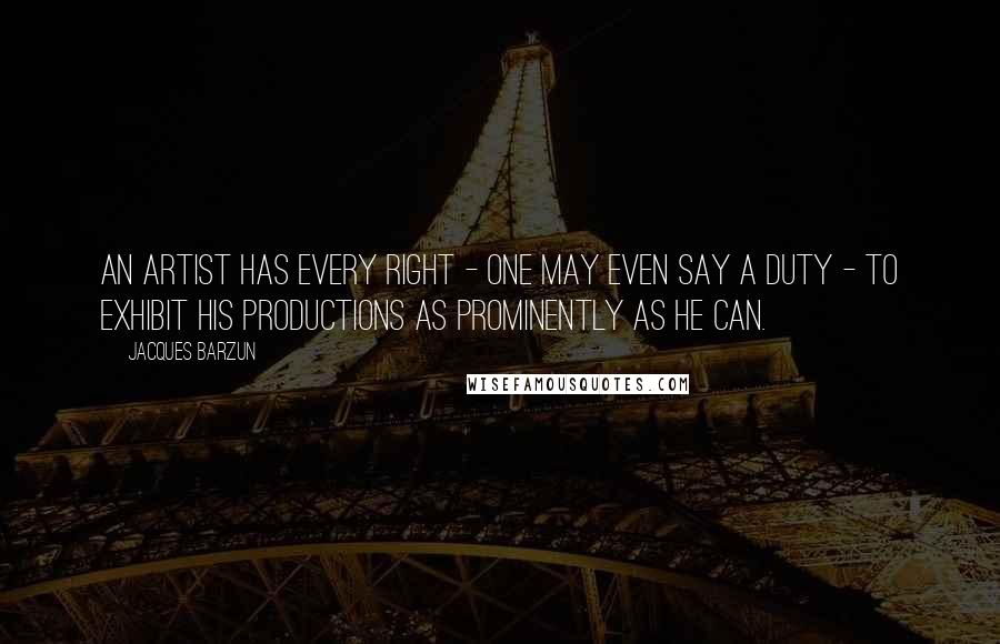 Jacques Barzun Quotes: An artist has every right - one may even say a duty - to exhibit his productions as prominently as he can.