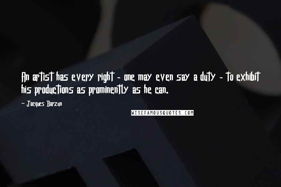 Jacques Barzun Quotes: An artist has every right - one may even say a duty - to exhibit his productions as prominently as he can.