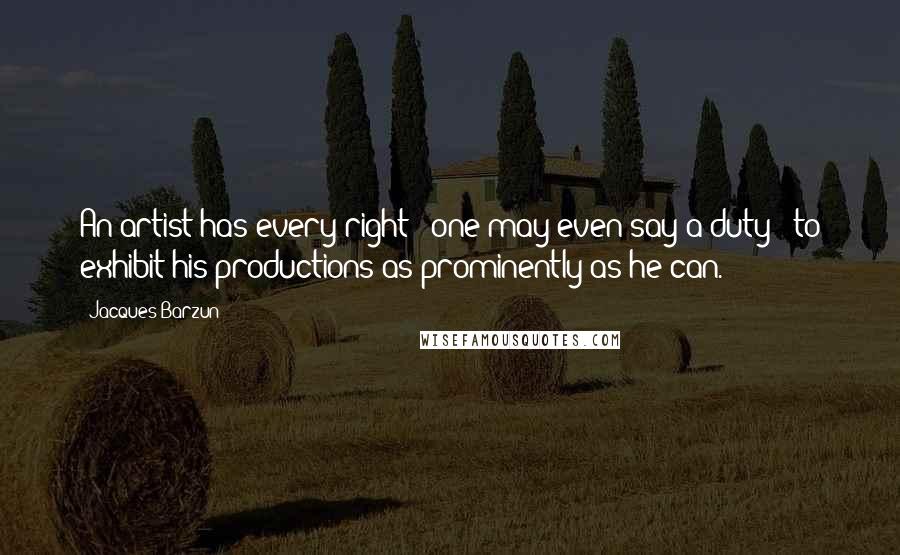 Jacques Barzun Quotes: An artist has every right - one may even say a duty - to exhibit his productions as prominently as he can.