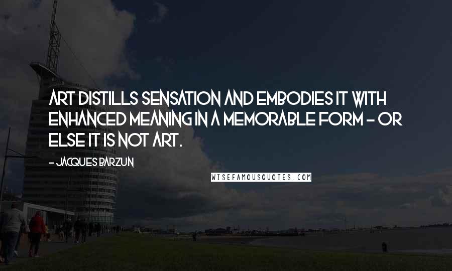 Jacques Barzun Quotes: Art distills sensation and embodies it with enhanced meaning in a memorable form - or else it is not art.