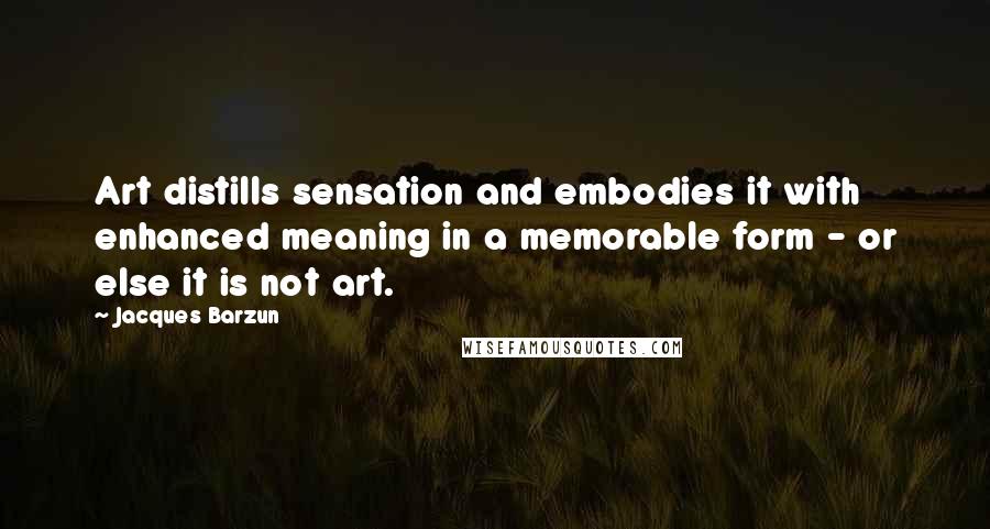 Jacques Barzun Quotes: Art distills sensation and embodies it with enhanced meaning in a memorable form - or else it is not art.