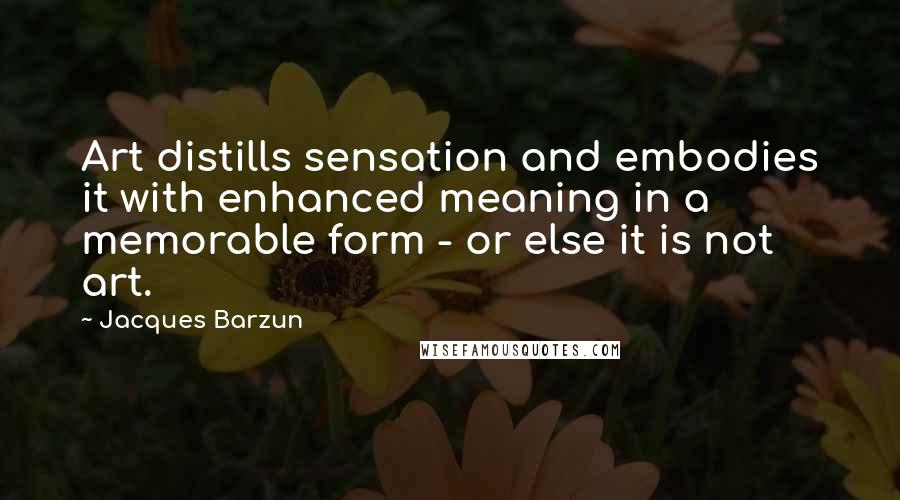 Jacques Barzun Quotes: Art distills sensation and embodies it with enhanced meaning in a memorable form - or else it is not art.