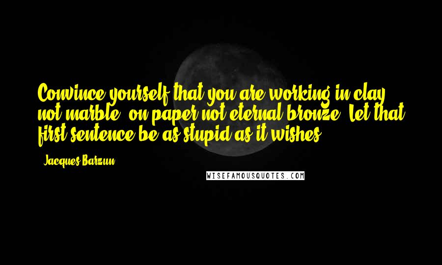 Jacques Barzun Quotes: Convince yourself that you are working in clay, not marble, on paper not eternal bronze: Let that first sentence be as stupid as it wishes.