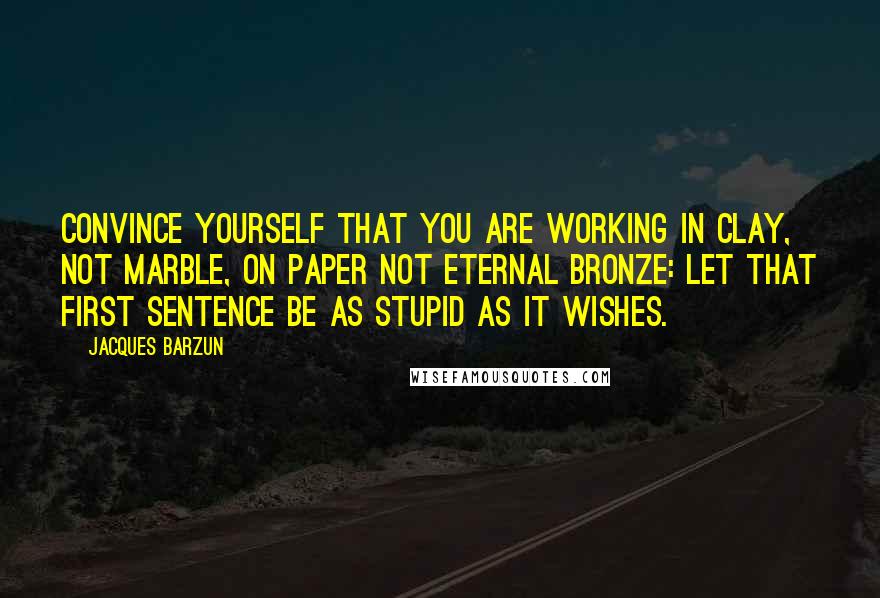 Jacques Barzun Quotes: Convince yourself that you are working in clay, not marble, on paper not eternal bronze: Let that first sentence be as stupid as it wishes.