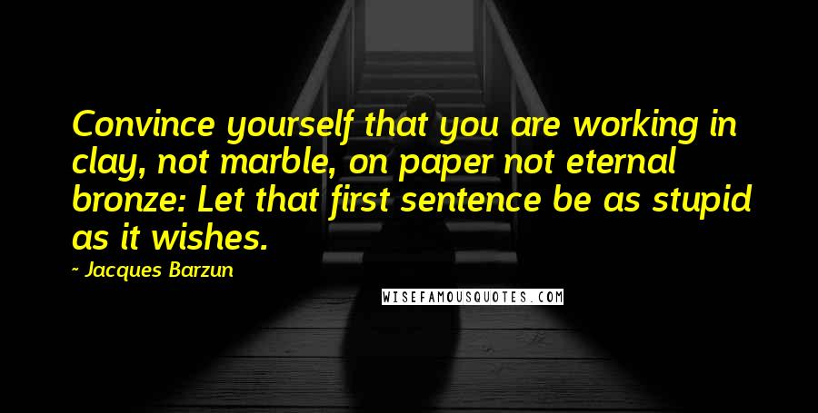 Jacques Barzun Quotes: Convince yourself that you are working in clay, not marble, on paper not eternal bronze: Let that first sentence be as stupid as it wishes.