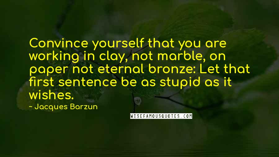 Jacques Barzun Quotes: Convince yourself that you are working in clay, not marble, on paper not eternal bronze: Let that first sentence be as stupid as it wishes.