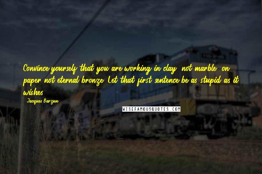 Jacques Barzun Quotes: Convince yourself that you are working in clay, not marble, on paper not eternal bronze: Let that first sentence be as stupid as it wishes.