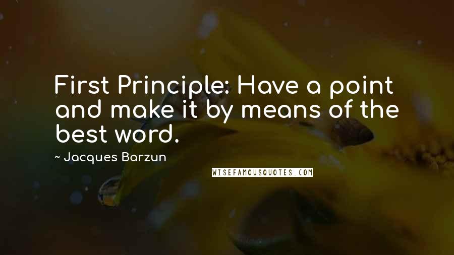 Jacques Barzun Quotes: First Principle: Have a point and make it by means of the best word.