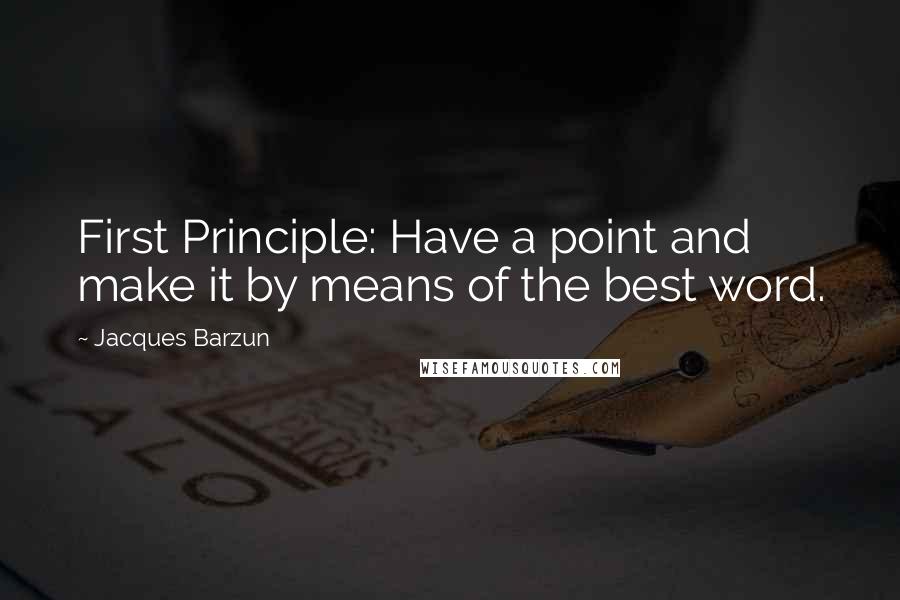 Jacques Barzun Quotes: First Principle: Have a point and make it by means of the best word.