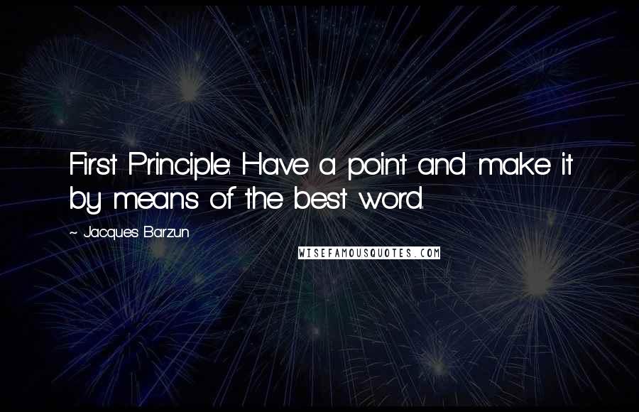 Jacques Barzun Quotes: First Principle: Have a point and make it by means of the best word.