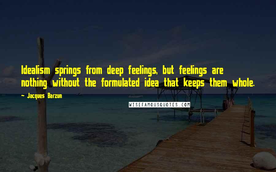 Jacques Barzun Quotes: Idealism springs from deep feelings, but feelings are nothing without the formulated idea that keeps them whole.