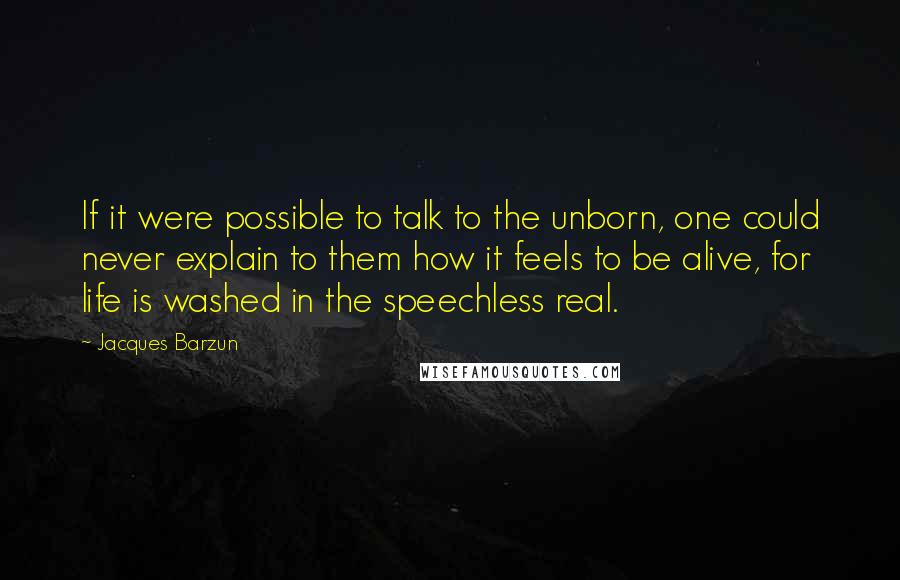 Jacques Barzun Quotes: If it were possible to talk to the unborn, one could never explain to them how it feels to be alive, for life is washed in the speechless real.