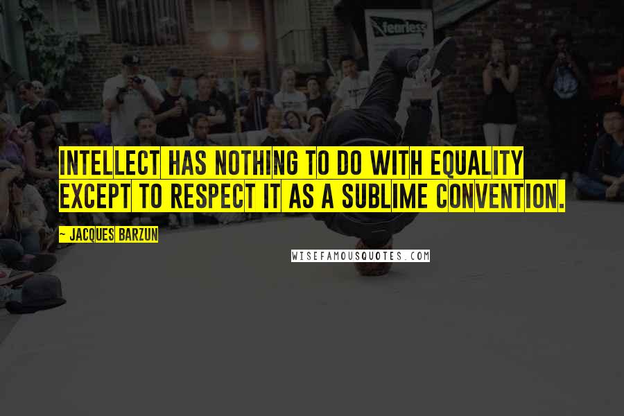 Jacques Barzun Quotes: Intellect has nothing to do with equality except to respect it as a sublime convention.
