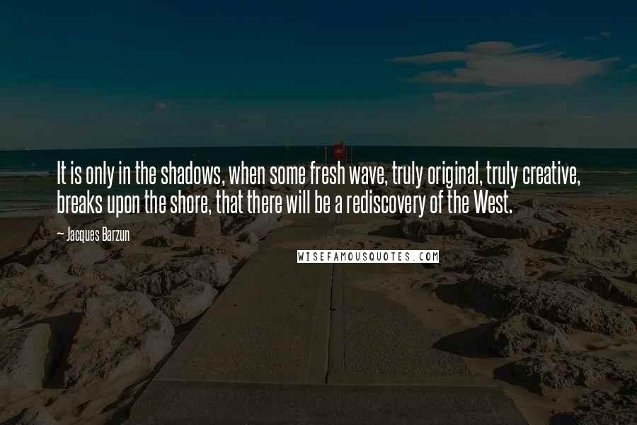 Jacques Barzun Quotes: It is only in the shadows, when some fresh wave, truly original, truly creative, breaks upon the shore, that there will be a rediscovery of the West.