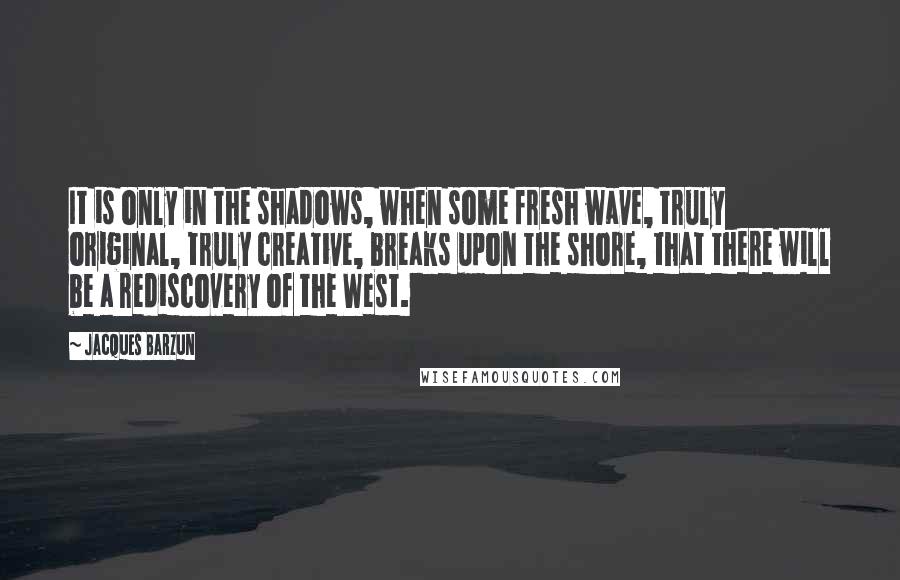 Jacques Barzun Quotes: It is only in the shadows, when some fresh wave, truly original, truly creative, breaks upon the shore, that there will be a rediscovery of the West.