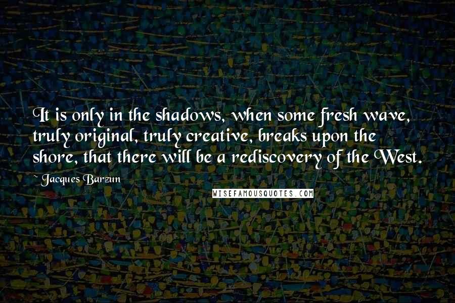 Jacques Barzun Quotes: It is only in the shadows, when some fresh wave, truly original, truly creative, breaks upon the shore, that there will be a rediscovery of the West.