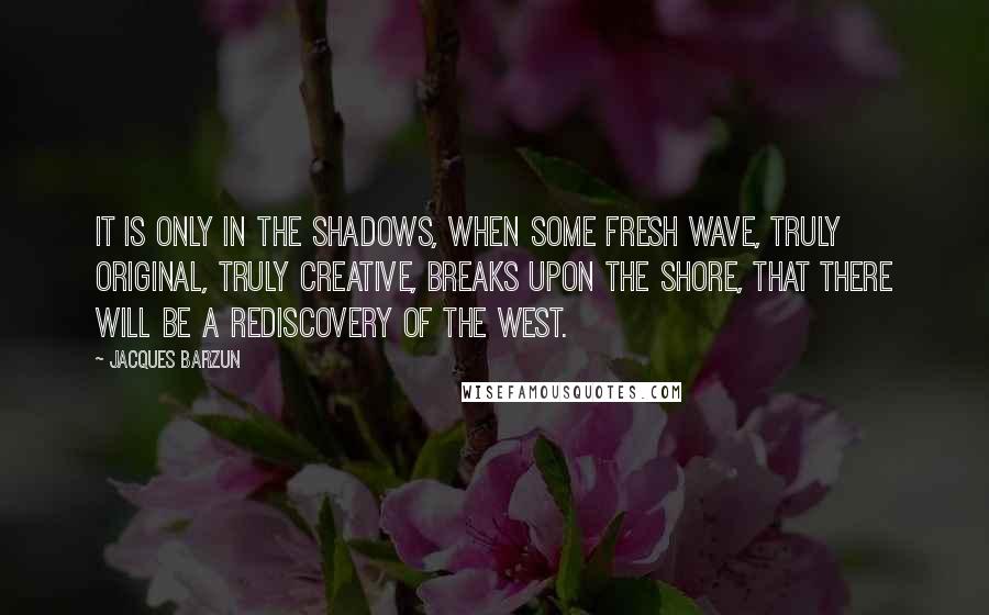 Jacques Barzun Quotes: It is only in the shadows, when some fresh wave, truly original, truly creative, breaks upon the shore, that there will be a rediscovery of the West.