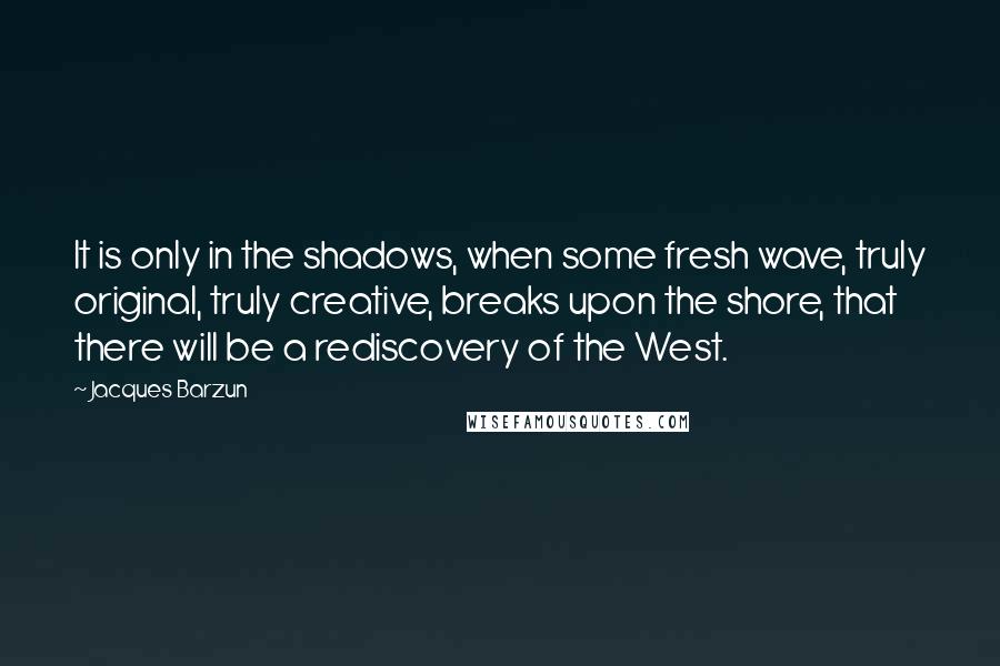 Jacques Barzun Quotes: It is only in the shadows, when some fresh wave, truly original, truly creative, breaks upon the shore, that there will be a rediscovery of the West.