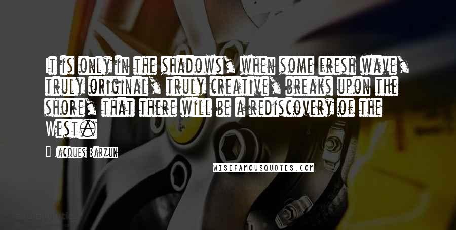 Jacques Barzun Quotes: It is only in the shadows, when some fresh wave, truly original, truly creative, breaks upon the shore, that there will be a rediscovery of the West.