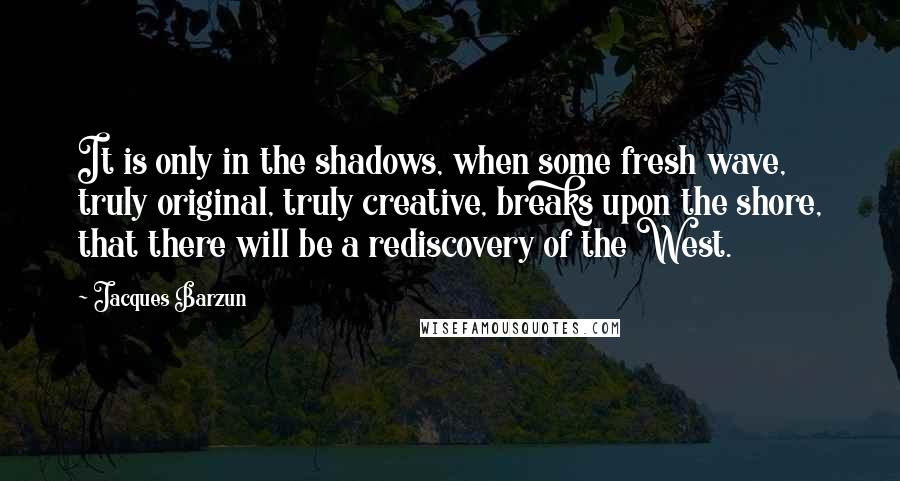 Jacques Barzun Quotes: It is only in the shadows, when some fresh wave, truly original, truly creative, breaks upon the shore, that there will be a rediscovery of the West.