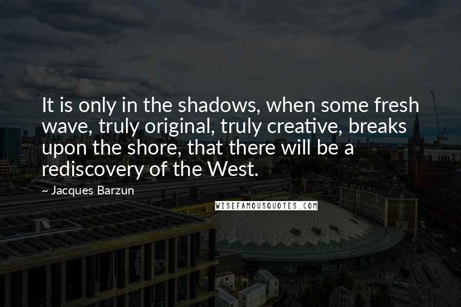 Jacques Barzun Quotes: It is only in the shadows, when some fresh wave, truly original, truly creative, breaks upon the shore, that there will be a rediscovery of the West.