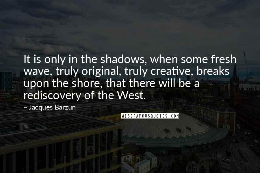 Jacques Barzun Quotes: It is only in the shadows, when some fresh wave, truly original, truly creative, breaks upon the shore, that there will be a rediscovery of the West.