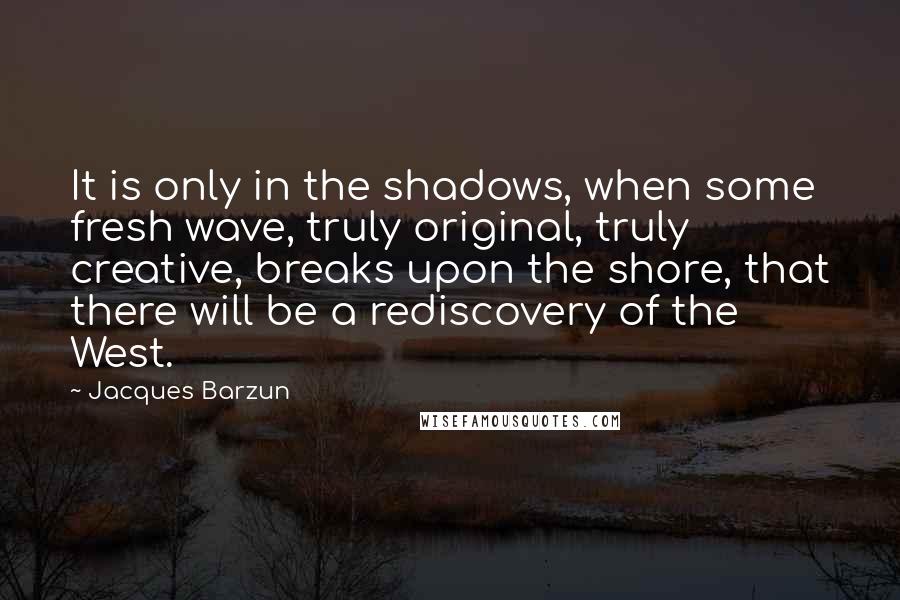 Jacques Barzun Quotes: It is only in the shadows, when some fresh wave, truly original, truly creative, breaks upon the shore, that there will be a rediscovery of the West.