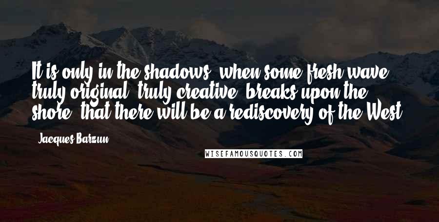 Jacques Barzun Quotes: It is only in the shadows, when some fresh wave, truly original, truly creative, breaks upon the shore, that there will be a rediscovery of the West.