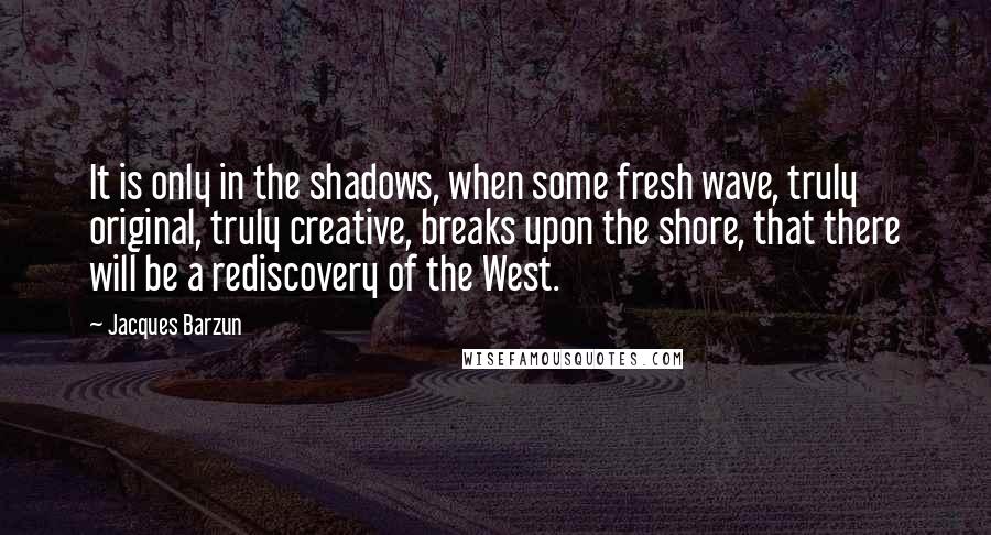 Jacques Barzun Quotes: It is only in the shadows, when some fresh wave, truly original, truly creative, breaks upon the shore, that there will be a rediscovery of the West.