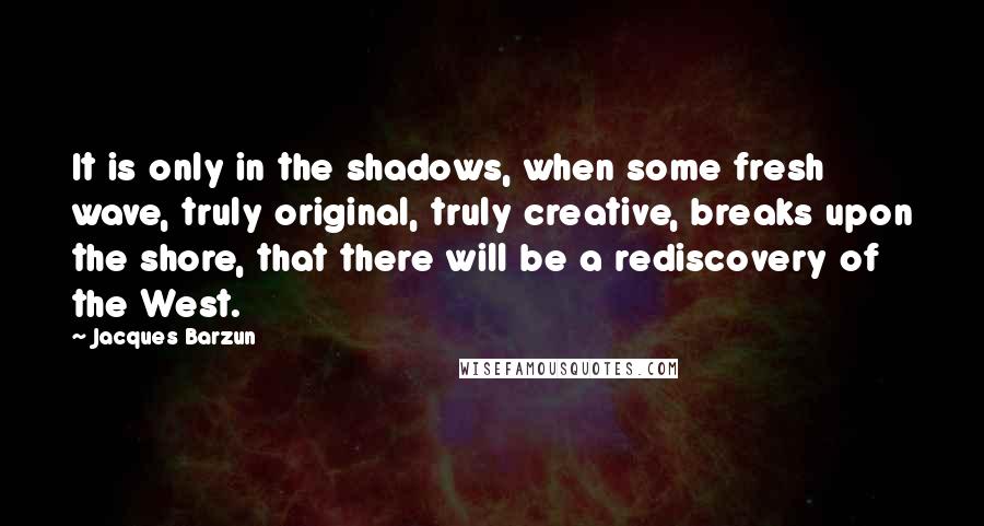 Jacques Barzun Quotes: It is only in the shadows, when some fresh wave, truly original, truly creative, breaks upon the shore, that there will be a rediscovery of the West.