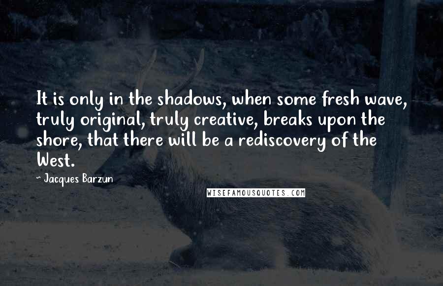 Jacques Barzun Quotes: It is only in the shadows, when some fresh wave, truly original, truly creative, breaks upon the shore, that there will be a rediscovery of the West.