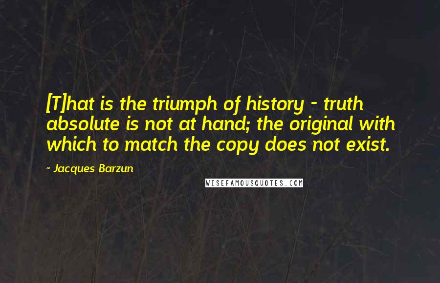 Jacques Barzun Quotes: [T]hat is the triumph of history - truth absolute is not at hand; the original with which to match the copy does not exist.