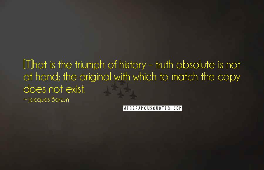 Jacques Barzun Quotes: [T]hat is the triumph of history - truth absolute is not at hand; the original with which to match the copy does not exist.