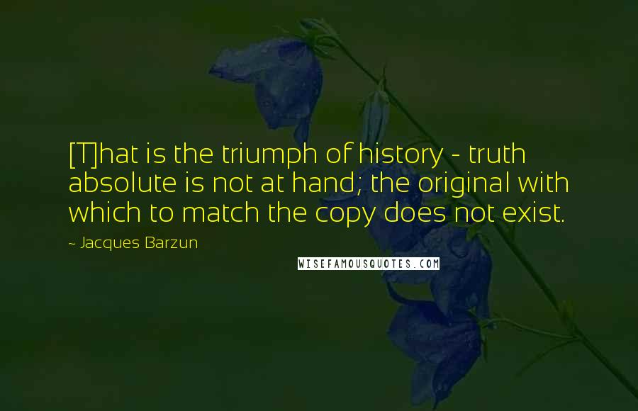 Jacques Barzun Quotes: [T]hat is the triumph of history - truth absolute is not at hand; the original with which to match the copy does not exist.
