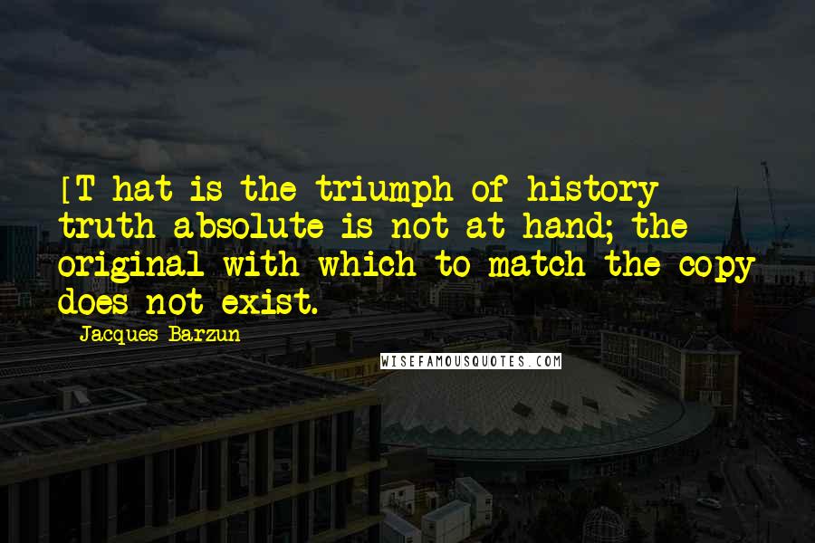 Jacques Barzun Quotes: [T]hat is the triumph of history - truth absolute is not at hand; the original with which to match the copy does not exist.