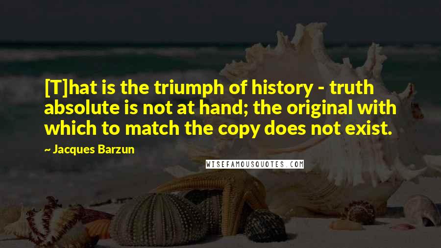 Jacques Barzun Quotes: [T]hat is the triumph of history - truth absolute is not at hand; the original with which to match the copy does not exist.