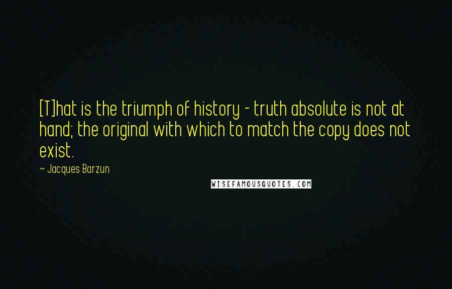 Jacques Barzun Quotes: [T]hat is the triumph of history - truth absolute is not at hand; the original with which to match the copy does not exist.