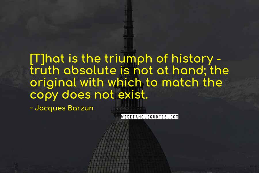 Jacques Barzun Quotes: [T]hat is the triumph of history - truth absolute is not at hand; the original with which to match the copy does not exist.