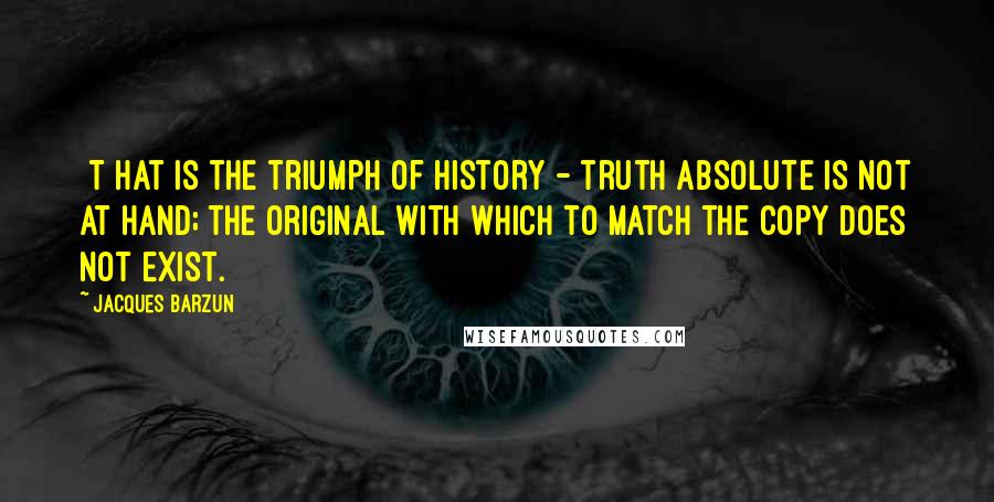 Jacques Barzun Quotes: [T]hat is the triumph of history - truth absolute is not at hand; the original with which to match the copy does not exist.