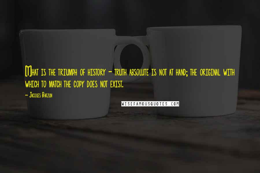 Jacques Barzun Quotes: [T]hat is the triumph of history - truth absolute is not at hand; the original with which to match the copy does not exist.