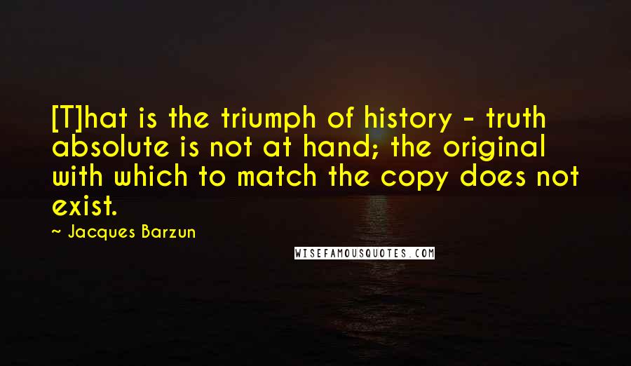 Jacques Barzun Quotes: [T]hat is the triumph of history - truth absolute is not at hand; the original with which to match the copy does not exist.