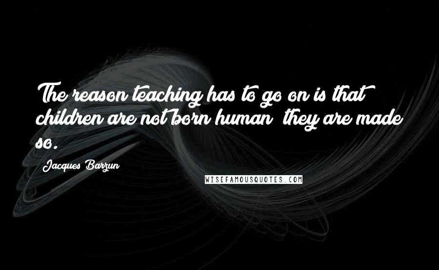 Jacques Barzun Quotes: The reason teaching has to go on is that children are not born human; they are made so.